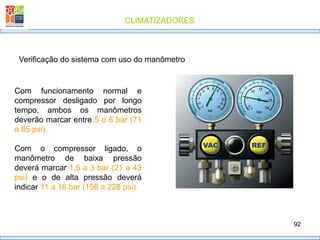 CLIMATIZADORES
92
Verificação do sistema com uso do manômetro
Com funcionamento normal e
compressor desligado por longo
tempo, ambos os manômetros
deverão marcar entre 5 e 6 bar (71
a 85 psi).
Com o compressor ligado, o
manômetro de baixa pressão
deverá marcar 1,5 a 3 bar (21 a 43
psi) e o de alta pressão deverá
indicar 11 a 16 bar (156 a 228 psi).
 