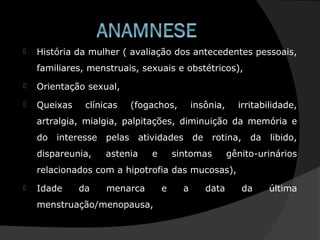 História da mulher ( avaliação dos antecedentes pessoais,
familiares, menstruais, sexuais e obstétricos),
 Orientação sexual,
 Queixas clínicas (fogachos, insônia, irritabilidade,
artralgia, mialgia, palpitações, diminuição da memória e
do interesse pelas atividades de rotina, da libido,
dispareunia, astenia e sintomas gênito-urinários
relacionados com a hipotrofia das mucosas),
 Idade da menarca e a data da última
menstruação/menopausa,
 