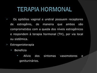  Os epitélios vaginal e uretral possuem receptores
de estrogênio, de maneira que ambos são
comprometidos com a queda dos níveis estrogênicos
e respondem à terapia hormonal (TH), por via local
ou sistêmica.
 Estrogenioterapia
• Beneficio
 Alívio dos sintomas vasomotores e
geniturinários.
 