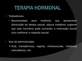  Testosterona
• Recomendado para mulheres que apresentam
diminuição do desejo sexual, alguns trabalhos sugerem
que este hormônio pode aumentar a motivação sexual
e/ou melhorar a resposta sexual.
 Vias de administração:
 Oral, transdérmica, vaginal, intramuscular, implantes
subcutâneos, etc.
 