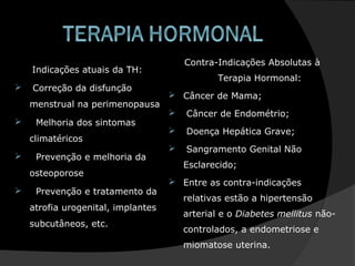Indicações atuais da TH:
 Correção da disfunção
menstrual na perimenopausa
 Melhoria dos sintomas
climatéricos
 Prevenção e melhoria da
osteoporose
 Prevenção e tratamento da
atrofia urogenital, implantes
subcutâneos, etc.
Contra-Indicações Absolutas à
Terapia Hormonal:
 Câncer de Mama;
 Câncer de Endométrio;
 Doença Hepática Grave;
 Sangramento Genital Não
Esclarecido;
 Entre as contra-indicações
relativas estão a hipertensão
arterial e o Diabetes mellitus não-
controlados, a endometriose e
miomatose uterina.
 