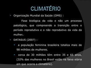  Organização Mundial da Saúde (OMS) :
Fase biológica da vida e não um processo
patológico, que compreende a transição entre o
período reprodutivo e o não reprodutivo da vida da
mulher.
 DATASUS (2007) :
• a população feminina brasileira totaliza mais de
98 milhões de mulheres.
• cerca de 30 milhões têm entre 35 e 65 anos,
(32% das mulheres no Brasil estão na faixa etária
em que ocorre o climatério).
 