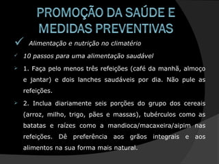  Alimentação e nutrição no climatério
 10 passos para uma alimentação saudável
 1. Faça pelo menos três refeições (café da manhã, almoço
e jantar) e dois lanches saudáveis por dia. Não pule as
refeições.
 2. Inclua diariamente seis porções do grupo dos cereais
(arroz, milho, trigo, pães e massas), tubérculos como as
batatas e raízes como a mandioca/macaxeira/aipim nas
refeições. Dê preferência aos grãos integrais e aos
alimentos na sua forma mais natural.
 