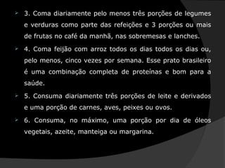  3. Coma diariamente pelo menos três porções de legumes
e verduras como parte das refeições e 3 porções ou mais
de frutas no café da manhã, nas sobremesas e lanches.
 4. Coma feijão com arroz todos os dias todos os dias ou,
pelo menos, cinco vezes por semana. Esse prato brasileiro
é uma combinação completa de proteínas e bom para a
saúde.
 5. Consuma diariamente três porções de leite e derivados
e uma porção de carnes, aves, peixes ou ovos.
 6. Consuma, no máximo, uma porção por dia de óleos
vegetais, azeite, manteiga ou margarina.
 