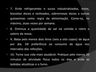  7. Evite refrigerantes e sucos industrializados, bolos,
biscoitos doces e recheados, sobremesas doces e outras
guloseimas como regra da alimentação. Coma-os, no
máximo, duas vezes por semana.
 8. Diminua a quantidade de sal na comida e retire o
saleiro da mesa.
 9. Beba pelo menos dois litros (seis a oito copos) de água
por dia. Dê preferência ao consumo de água nos
intervalos das refeições.
 10. Torne sua vida mais saudável. Pratique pelo menos 30
minutos de atividade física todos os dias e evite as
bebidas alcoólicas e o fumo.
 