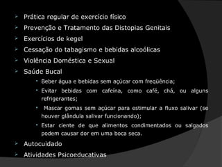  Prática regular de exercício físico
 Prevenção e Tratamento das Distopias Genitais
 Exercícios de kegel
 Cessação do tabagismo e bebidas alcoólicas
 Violência Doméstica e Sexual
 Saúde Bucal
 Beber água e bebidas sem açúcar com freqüência;
 Evitar bebidas com cafeína, como café, chá, ou alguns
refrigerantes;
 Mascar gomas sem açúcar para estimular a fluxo salivar (se
houver glândula salivar funcionando);
 Estar ciente de que alimentos condimentados ou salgados
podem causar dor em uma boca seca.
 Autocuidado
 Atividades Psicoeducativas
 
