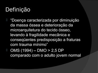 Definição
 “Doença caracterizada por diminuição
da massa óssea e deterioração da
microarquitetura do tecido ósseo,
levando à fragilidade mecânica e
conseqüentes predisposição a fraturas
com trauma mínimo”
 OMS (1994) – DMO > 2,5 DP
comparado com o adulto jovem normal
 