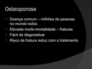 Osteoporose
 Doença comum – milhões de pessoas
no mundo todos
 Elevada morbi-mortalidade – fraturas
 Fácil de diagnosticar
 Risco de fratura reduz com o tratamento
 