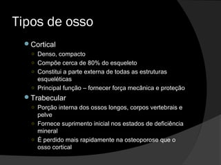 Tipos de osso
Cortical
○ Denso, compacto
○ Compõe cerca de 80% do esqueleto
○ Constitui a parte externa de todas as estruturas
esqueléticas
○ Principal função – fornecer força mecânica e proteção
Trabecular
○ Porção interna dos ossos longos, corpos vertebrais e
pelve
○ Fornece suprimento inicial nos estados de deficiência
mineral
○ É perdido mais rapidamente na osteoporose que o
osso cortical
 