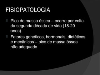FISIOPATOLOGIA
 Pico de massa óssea – ocorre por volta
da segunda década de vida (18-20
anos)
 Fatores genéticos, hormonais, dietéticos
e mecânicos – pico de massa óssea
não adequado
 