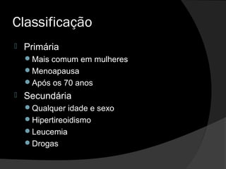 Classificação
 Primária
Mais comum em mulheres
Menoapausa
Após os 70 anos
 Secundária
Qualquer idade e sexo
Hipertireoidismo
Leucemia
Drogas
 