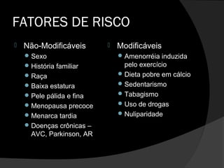 FATORES DE RISCO
 Não-Modificáveis
Sexo
História familiar
Raça
Baixa estatura
Pele pálida e fina
Menopausa precoce
Menarca tardia
Doenças crônicas –
AVC, Parkinson, AR
 Modificáveis
Amenorréia induzida
pelo exercício
Dieta pobre em cálcio
Sedentarismo
Tabagismo
Uso de drogas
Nuliparidade
 