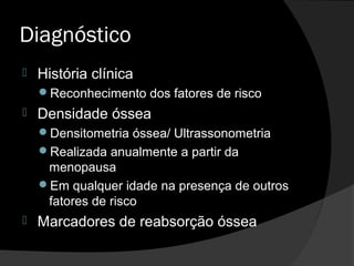 Diagnóstico
 História clínica
Reconhecimento dos fatores de risco
 Densidade óssea
Densitometria óssea/ Ultrassonometria
Realizada anualmente a partir da
menopausa
Em qualquer idade na presença de outros
fatores de risco
 Marcadores de reabsorção óssea
 