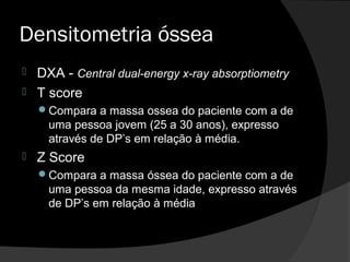 Densitometria óssea
 DXA - Central dual-energy x-ray absorptiometry
 T score
Compara a massa ossea do paciente com a de
uma pessoa jovem (25 a 30 anos), expresso
através de DP’s em relação à média.
 Z Score
Compara a massa óssea do paciente com a de
uma pessoa da mesma idade, expresso através
de DP’s em relação à média
 