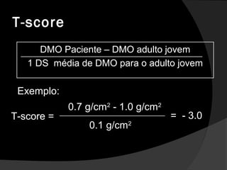 T-score
Exemplo:
T-score =
0.7 g/cm2
- 1.0 g/cm2
0.1 g/cm2
= - 3.0
DMO Paciente – DMO adulto jovem
1 DS média de DMO para o adulto jovem
 