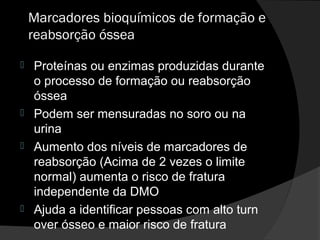 Marcadores bioquímicos de formação e
reabsorção óssea
 Proteínas ou enzimas produzidas durante
o processo de formação ou reabsorção
óssea
 Podem ser mensuradas no soro ou na
urina
 Aumento dos níveis de marcadores de
reabsorção (Acima de 2 vezes o limite
normal) aumenta o risco de fratura
independente da DMO
 Ajuda a identificar pessoas com alto turn
over ósseo e maior risco de fratura
 