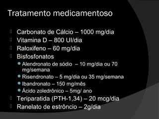 Tratamento medicamentoso
 Carbonato de Cálcio – 1000 mg/dia
 Vitamina D – 800 UI/dia
 Raloxifeno – 60 mg/dia
 Bisfosfonatos
Alendronato de sódio – 10 mg/dia ou 70
mg/semana
Risendronato – 5 mg/dia ou 35 mg/semana
Ibandronato – 150 mg/mês
Ácido zoledrônico – 5mg/ ano
 Teriparatida (PTH-1,34) – 20 mcg/dia
 Ranelato de estrôncio – 2g/dia
 