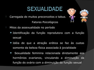  Carregada de muitos preconceitos e tabus.
Fatores Psicológicos
 Mitos da assexualidade no período
 Identificação da função reprodutora com a função
sexual
 Idéia de que a atração erótica se faz às custas
somente da beleza física associada à jovialidade
 Sexualidade feminina relacionada diretamente aos
hormônios ovarianos, vinculando a diminuição da
função do ovário com a diminuição da função sexual
 