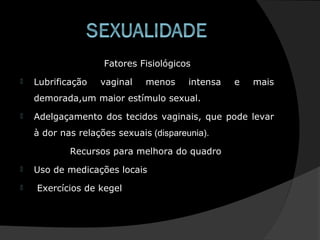 Fatores Fisiológicos
 Lubrificação vaginal menos intensa e mais
demorada,um maior estímulo sexual.
 Adelgaçamento dos tecidos vaginais, que pode levar
à dor nas relações sexuais (dispareunia).
Recursos para melhora do quadro
 Uso de medicações locais
 Exercícios de kegel
 
