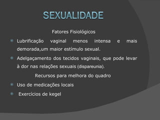 Fatores Fisiológicos
   Lubrificação   vaginal    menos     intensa   e   mais
    demorada,um maior estímulo sexual.
   Adelgaçamento dos tecidos vaginais, que pode levar
    à dor nas relações sexuais (dispareunia).

            Recursos para melhora do quadro
   Uso de medicações locais
   Exercícios de kegel
 