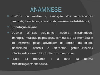    História   da   mulher      (       avaliação       dos     antecedentes
    pessoais, familiares, menstruais, sexuais e obstétricos),
   Orientação sexual,
   Queixas     clínicas     (fogachos,           insônia,      irritabilidade,
    artralgia, mialgia, palpitações, diminuição da memória e
    do interesse     pelas    atividades          de    rotina,    da   libido,
    dispareunia,     astenia        e       sintomas          gênito-urinários
    relacionados com a hipotrofia das mucosas),
   Idade      da    menarca            e     a        data       da    última
    menstruação/menopausa,
 