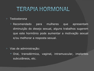    Testosterona

    •   Recomendado     para    mulheres   que    apresentam
        diminuição do desejo sexual, alguns trabalhos sugerem
        que este hormônio pode aumentar a motivação sexual
        e/ou melhorar a resposta sexual.


   Vias de administração:
     Oral, transdérmica, vaginal, intramuscular, implantes

        subcutâneos, etc.
 