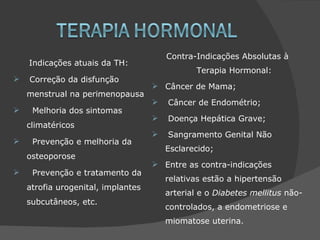 Contra-Indicações Absolutas à
    Indicações atuais da TH:
                                               Terapia Hormonal:
   Correção da disfunção
                                     Câncer de Mama;
    menstrual na perimenopausa
                                       Câncer de Endométrio;
    Melhoria dos sintomas
                                       Doença Hepática Grave;
    climatéricos
                                       Sangramento Genital Não
    Prevenção e melhoria da
                                        Esclarecido;
    osteoporose
                                     Entre as contra-indicações
    Prevenção e tratamento da
                                        relativas estão a hipertensão
    atrofia urogenital, implantes
                                        arterial e o Diabetes mellitus não-
    subcutâneos, etc.
                                        controlados, a endometriose e
                                        miomatose uterina.
 