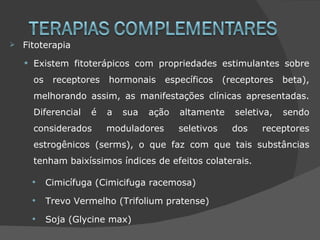    Fitoterapia

    •   Existem fitoterápicos com propriedades estimulantes sobre
        os   receptores   hormonais     específicos    (receptores   beta),
        melhorando assim, as manifestações clínicas apresentadas.
        Diferencial   é   a   sua   ação   altamente     seletiva,   sendo
        considerados      moduladores      seletivos     dos   receptores
        estrogênicos (serms), o que faz com que tais substâncias
        tenham baixíssimos índices de efeitos colaterais.

        • Cimicífuga (Cimicifuga racemosa)
        • Trevo Vermelho (Trifolium pratense)
        • Soja (Glycine max)
 