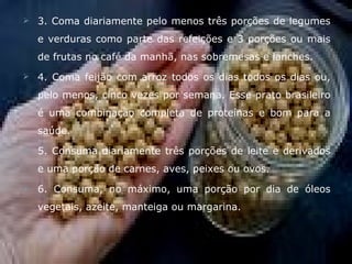    3. Coma diariamente pelo menos três porções de legumes
    e verduras como parte das refeições e 3 porções ou mais
    de frutas no café da manhã, nas sobremesas e lanches.
   4. Coma feijão com arroz todos os dias todos os dias ou,
    pelo menos, cinco vezes por semana. Esse prato brasileiro
    é uma combinação completa de proteínas e bom para a
    saúde.
   5. Consuma diariamente três porções de leite e derivados
    e uma porção de carnes, aves, peixes ou ovos.
   6. Consuma, no máximo, uma porção por dia de óleos
    vegetais, azeite, manteiga ou margarina.
 