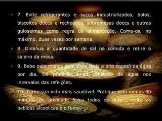    7. Evite refrigerantes e sucos industrializados, bolos,
    biscoitos doces e recheados, sobremesas doces e outras
    guloseimas como regra da alimentação. Coma-os, no
    máximo, duas vezes por semana.
   8. Diminua a quantidade de sal na comida e retire o
    saleiro da mesa.
   9. Beba pelo menos dois litros (seis a oito copos) de água
    por   dia.   Dê   preferência   ao consumo   de   água   nos
    intervalos das refeições.
   10. Torne sua vida mais saudável. Pratique pelo menos 30
    minutos de atividade física todos os dias e evite as
    bebidas alcoólicas e o fumo.
 