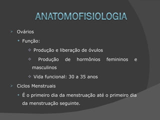    Ovários
     Função:

           Produção e liberação de óvulos

               Produção   de   hormônios    femininos   e
              masculinos
           Vida funcional: 30 a 35 anos

   Ciclos Menstruais

    •   É o primeiro dia da menstruação até o primeiro dia
        da menstruação seguinte.
 