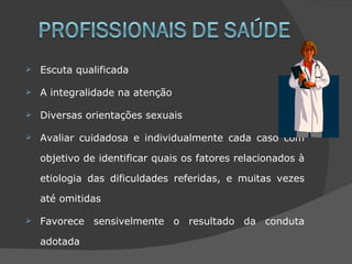    Escuta qualificada

   A integralidade na atenção

   Diversas orientações sexuais

   Avaliar cuidadosa e individualmente cada caso com

    objetivo de identificar quais os fatores relacionados à

    etiologia das dificuldades referidas, e muitas vezes

    até omitidas

   Favorece sensivelmente o resultado da conduta

    adotada
 