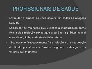    Estimular a prática do sexo seguro em todas as relações
    sexuais
   Esclarecer às mulheres que utilizam a masturbação como
    forma de satisfação sexual,que essa é uma prática normal
    e saudável, independente de faixa etária
    Estimular o “reaquecimento” da relação ou a reativação
    da libido por diversas formas, segundo o desejo e os
    valores das mulheres
 