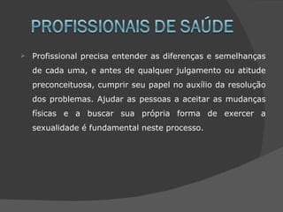    Profissional precisa entender as diferenças e semelhanças
    de cada uma, e antes de qualquer julgamento ou atitude
    preconceituosa, cumprir seu papel no auxílio da resolução
    dos problemas. Ajudar as pessoas a aceitar as mudanças
    físicas e a buscar sua própria forma de exercer a
    sexualidade é fundamental neste processo.
 
