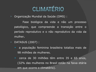    Organização Mundial da Saúde (OMS) :

           Fase biológica da vida e não um processo
    patológico, que compreende a transição entre o
    período reprodutivo e o não reprodutivo da vida da
    mulher.
   DATASUS (2007) :

    •    a população feminina brasileira totaliza mais de
        98 milhões de mulheres.

    •    cerca de 30 milhões têm entre 35 e 65 anos,
        (32% das mulheres no Brasil estão na faixa etária
        em que ocorre o climatério).
 