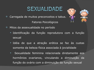    Carregada de muitos preconceitos e tabus.

                      Fatores Psicológicos
   Mitos da assexualidade no período
     Identificação da função reprodutora com a função

        sexual
     Idéia de que a atração erótica se faz às custas

        somente da beleza física associada à jovialidade
        Sexualidade feminina relacionada diretamente aos
        hormônios ovarianos, vinculando a diminuição da
        função do ovário com a diminuição da função sexual
 