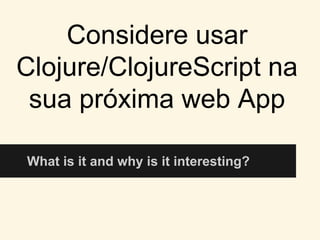 Considere usar
Clojure/ClojureScript na
sua próxima web App
What is it and why is it interesting?
 