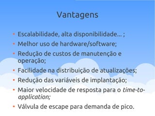 Vantagens
●
Escalabilidade, alta disponibilidade... ;
●
Melhor uso de hardware/software;
●
Redução de custos de manutenção e
operação;
●
Facilidade na distribuição de atualizações;
●
Redução das variáveis de implantação;
●
Maior velocidade de resposta para o time-to-
application;
●
Válvula de escape para demanda de pico.
 
