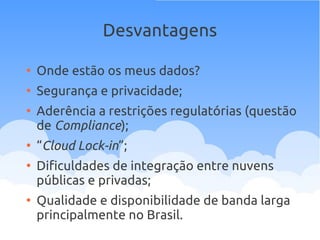 Desvantagens
●
Onde estão os meus dados?
●
Segurança e privacidade;
●
Aderência a restrições regulatórias (questão
de Compliance);
●
“Cloud Lock-in”;
●
Dificuldades de integração entre nuvens
públicas e privadas;
●
Qualidade e disponibilidade de banda larga
principalmente no Brasil.
 
