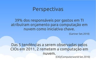 39% dos responsáveis por gastos em TI
atribuíram orçamento para computação em
nuvem como iniciativa chave.
(Gartner Set.2010)
Das 5 tendências a serem observadas pelos
CIOs em 2011, 2 remetem a computação em
nuvem.
(CIO/Computerworld Set.2010)
Perspectivas
 
