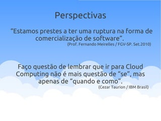 Perspectivas
“Estamos prestes a ter uma ruptura na forma de
comercialização de software”.
(Prof. Fernando Meirelles / FGV-SP. Set.2010)
Faço questão de lembrar que ir para Cloud
Computing não é mais questão de “se”, mas
apenas de “quando e como”.
(Cezar Taurion / IBM Brasil)
 
