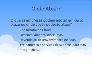 Onde Atuar?
●
O que as empresas podem adotar em curto
prazo ou onde vocês poderão atuar?
– Consultoria de Cloud
– Desenvolvimento sobre PaaS
– Revenda ou desenvolvimento de SaaS
– Treinamento e serviços de suporte para IaaS
– Integrações...
 