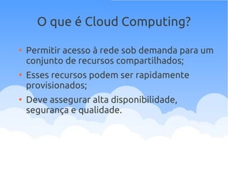 O que é Cloud Computing?
●
Permitir acesso à rede sob demanda para um
conjunto de recursos compartilhados;
●
Esses recursos podem ser rapidamente
provisionados;
●
Deve assegurar alta disponibilidade,
segurança e qualidade.
 