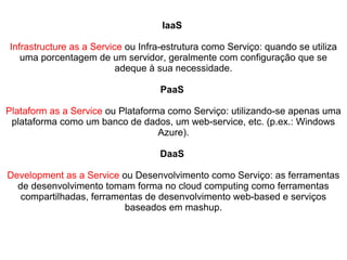 IaaS
Infrastructure as a Service ou Infra-estrutura como Serviço: quando se utiliza
uma porcentagem de um servidor, geralmente com configuração que se
adeque à sua necessidade.
PaaS
Plataform as a Service ou Plataforma como Serviço: utilizando-se apenas uma
plataforma como um banco de dados, um web-service, etc. (p.ex.: Windows
Azure).
DaaS
Development as a Service ou Desenvolvimento como Serviço: as ferramentas
de desenvolvimento tomam forma no cloud computing como ferramentas
compartilhadas, ferramentas de desenvolvimento web-based e serviços
baseados em mashup.

 