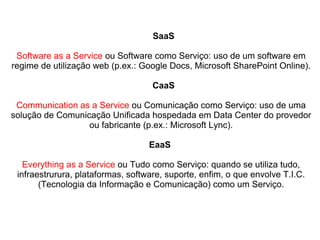 SaaS
Software as a Service ou Software como Serviço: uso de um software em
regime de utilização web (p.ex.: Google Docs, Microsoft SharePoint Online).
CaaS
Communication as a Service ou Comunicação como Serviço: uso de uma
solução de Comunicação Unificada hospedada em Data Center do provedor
ou fabricante (p.ex.: Microsoft Lync).
EaaS
Everything as a Service ou Tudo como Serviço: quando se utiliza tudo,
infraestrurura, plataformas, software, suporte, enfim, o que envolve T.I.C.
(Tecnologia da Informação e Comunicação) como um Serviço.

 