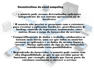 Características da cloud computing
●

o usuário pode acessar determinadas aplicações
independente do seu sistema operacional ou de
hardware;

O usuário não precisa se preocupar com a estrutura
para executar a aplicação: hardware, procedimentos de
backup, controle de segurança, manutenção, entre
outros, ficam a cargo do fornecedor do serviço;
●

●

●

Compartilhamento de dados e trabalho colaborativo se
tornam mais fáceis, uma vez que todos os usuários
acessam as aplicações e os dados do mesmo lugar: a
"nuvem". Muitas aplicações do tipo já são elaboradas
considerando estas possibilidades;
Dependendo do fornecedor, o usuário pode contar com
alta disponibilidade, já que se um servidor parar de
funcionar, por exemplo, os demais que fazem parte da
estrutura continuam a oferecer o serviço;

 