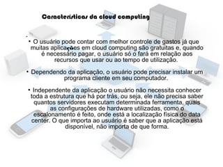 Características da cloud computing
●

●

●

O usuário pode contar com melhor controle de gastos já que
muitas aplicações em cloud computing são gratuitas e, quando
é necessário pagar, o usuário só o fará em relação aos
recursos que usar ou ao tempo de utilização.
Dependendo da aplicação, o usuário pode precisar instalar um
programa cliente em seu computador.
Independente da aplicação o usuário não necessita conhecer
toda a estrutura que há por trás, ou seja, ele não precisa saber
quantos servidores executam determinada ferramenta, quais
as configurações de hardware utilizadas, como o
escalonamento é feito, onde está a localização física do data
center. O que importa ao usuário é saber que a aplicação está
disponível, não importa de que forma.

 