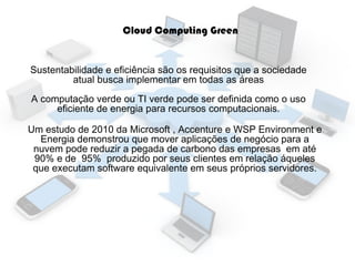 Cloud Computing Green
Sustentabilidade e eficiência são os requisitos que a sociedade
atual busca implementar em todas as áreas
A computação verde ou TI verde pode ser definida como o uso
eficiente de energia para recursos computacionais.
Um estudo de 2010 da Microsoft , Accenture e WSP Environment e
Energia demonstrou que mover aplicações de negócio para a
nuvem pode reduzir a pegada de carbono das empresas em até
90% e de 95% produzido por seus clientes em relação áqueles
que executam software equivalente em seus próprios servidores.

 