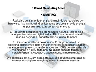 ●

Cloud Computing Green
●

OBJETIVOS

1. Reduzir

o consumo de energia, diminuindo os requisitos de
hardware. Isto irá reduzir drasticamente seu consumo de energia
e, por sua vez, suas contas de energia.
2. Reduzindo a dependência de recursos naturais, tais como o
papel por documentos digitalizados. Elimina a necessidade de
imprimir páginas e, portanto, diminui o uso de papel.
3. Limitar redundância de recursos. O tempo ocioso é um
problema considerável pois a maior parte dos recursos instalados
nas empresas quase nunca são usados em 100% do seu poder de
computação e 100% do tempo. Na maior parte do tempo, o
servidor está inativo, ocioso apenas consumindo energia.
A Tecnologia em nuvem possibilita que as pequenas empresas só
usem a tecnologia e energia que eles realmente precisam.

 