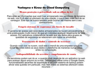 Vantagens e Riscos do Cloud Computing
Menos proteção à privacidade sob os olhos da lei
Para obter as informações que você tiver armazenado nos servidores de terceiros
na web, nos EUA eles só precisam de uma citação, o que é bem mais fácil de se
conseguir. Este tipo de busca também pode ocorrer até mesmo sem o seu
conhecimento.
Frágeis sistemas de segurança são fáceis de invadir
O governo ter acesso aos seus dados armazenados na nuvem provavelmente é
uma preocupação muito menor do que um indivíduo qualquer ilegalmente ter este
acesso. Em aplicativos colaborativos na web que são feitos para grupos as
questões de segurança se relacionam com todos os envolvidos.
Travamento de dados e controle de terceiros
Quando você vive na nuvem, você está à mercê de uma empresa que pode
tomar decisões sobre os seus dados e plataforma de maneiras nunca vistas
antes na computação.
Indisponibilidade do servidor e congelamento de conta
Os servidores podem sair do ar, e quando você depende de um aplicativo na web
para acessar algum arquivo ou e-mail. Tecnologias offline como o Google Gears,
funcionalidades decentes de exportação e um bom sistema de backup podem
aliviar esta questão em particular, mas nem todos os sistemas oferecem estes
recursos.

 
